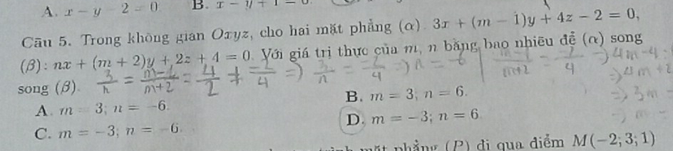 A. x-y-2=0 B. x-y+1=0
Cāu 5. Trong không gian Oxyz, cho hai mặt phẳng (α) 3x+(m-1)y+4z-2=0, 
(β): nx+(m+2)y+2z+4=0 Với giá trị thực của m, n băng bao nhiều đề (α) song
song (β)
B. m=3, n=6.
A. m=3; n=-6.
D. m=-3; n=6
C. m=-3; n=-6
phẳng (P) đi qua điểm M(-2;3;1)