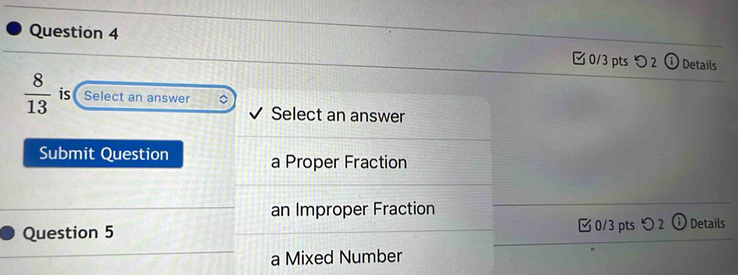 つ 2 Details
 8/13  is Select an answer
Select an answer
Submit Question
a Proper Fraction
an Improper Fraction
0/3 pts つ2
Question 5 Details
a Mixed Number