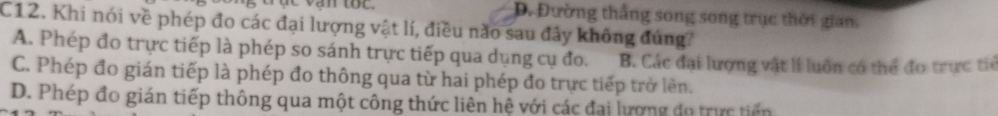 tục vận tốc. D. Đường thắng song song trục thời gian.
C12. Khi nói về phép đo các đại lượng vật lí, điều nào sau đây không đúng?
A. Phép đo trực tiếp là phép so sánh trực tiếp qua dụng cụ đo. B. Các đại lượng vật lí luôn có thể đo trực tiế
C. Phép đo gián tiếp là phép đo thông qua từ hai phép đo trực tiếp trở lên.
D. Phép đo gián tiếp thông qua một công thức liên hệ với các đai lương đo trực tiến