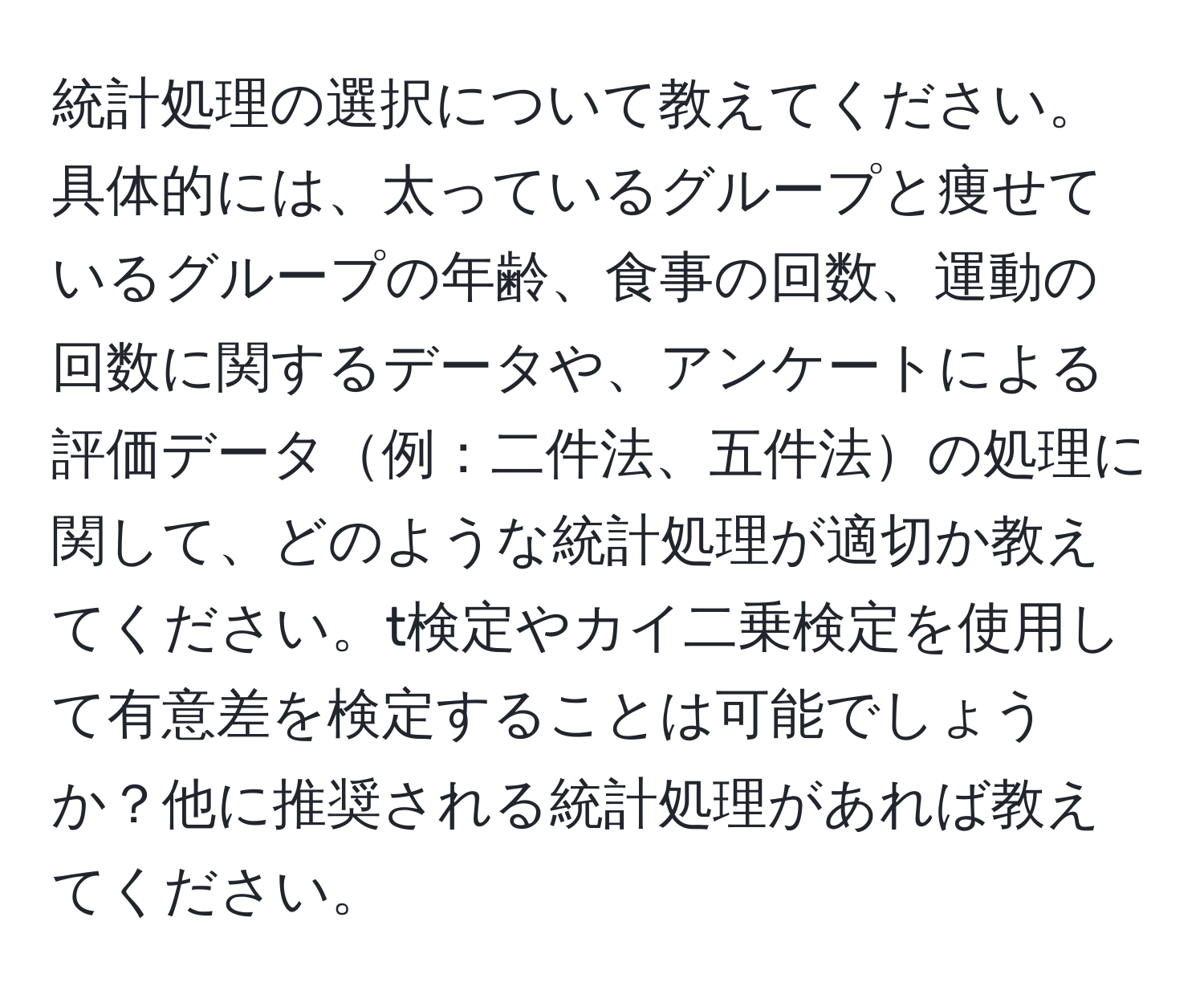 統計処理の選択について教えてください。具体的には、太っているグループと痩せているグループの年齢、食事の回数、運動の回数に関するデータや、アンケートによる評価データ例：二件法、五件法の処理に関して、どのような統計処理が適切か教えてください。t検定やカイ二乗検定を使用して有意差を検定することは可能でしょうか？他に推奨される統計処理があれば教えてください。