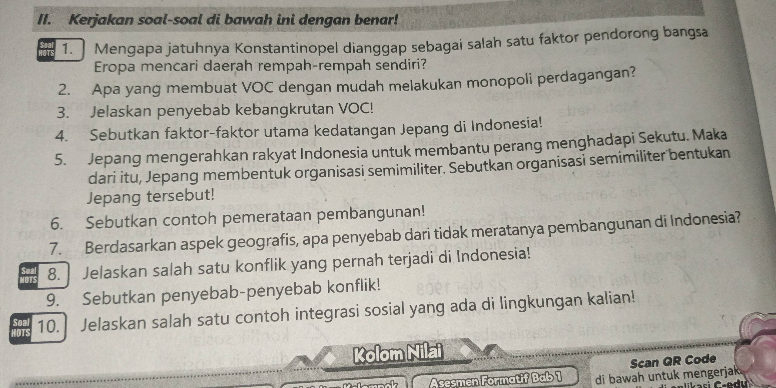 Kerjakan soal-soal di bawah ini dengan benar! 
or 1. ] Mengapa jatuhnya Konstantinopel dianggap sebagai salah satu faktor pendorong bangsa 
Eropa mencari daerah rempah-rempah sendiri? 
2. Apa yang membuat VOC dengan mudah melakukan monopoli perdagangan? 
3. Jelaskan penyebab kebangkrutan VOC! 
4. Sebutkan faktor-faktor utama kedatangan Jepang di Indonesia! 
5. Jepang mengerahkan rakyat Indonesia untuk membantu perang menghadapi Sekutu. Maka 
dari itu, Jepang membentuk organisasi semimiliter. Sebutkan organisasi semimiliter bentukan 
Jepang tersebut! 
6. Sebutkan contoh pemerataan pembangunan! 
7. Berdasarkan aspek geografis, apa penyebab dari tidak meratanya pembangunan di Indonesia? 
8. Jelaskan salah satu konflik yang pernah terjadi di Indonesia! 
9. Sebutkan penyebab-penyebab konflik! 
HOTS 10. Jelaskan salah satu contoh integrasi sosial yang ada di lingkungan kalian! 
Soal 
Kolom Nilai 
Scan QR Code 
wk Asesmen Formatif Bab 1 di bawah untuk mengerjak.