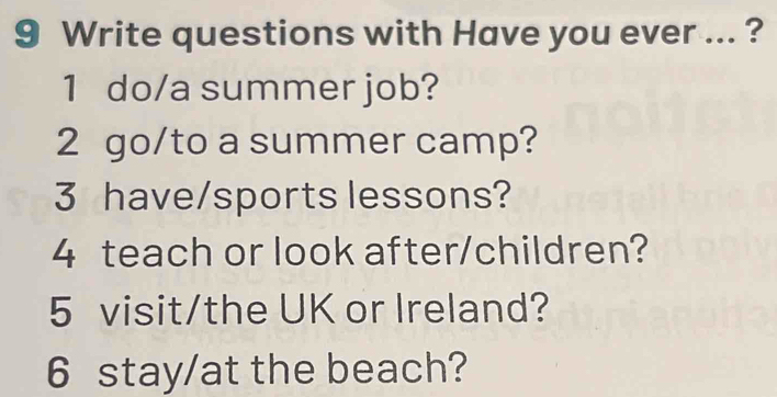 Write questions with Have you ever ... ? 
1 do/a summer job? 
2 go/to a summer camp? 
3 have/sports lessons? 
4 teach or look after/children? 
5 visit/the UK or Ireland? 
6 stay/at the beach?