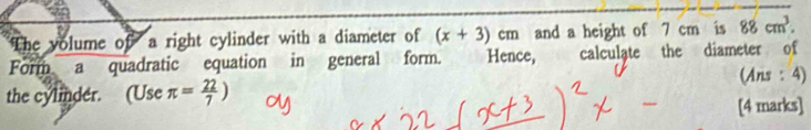 The volume of a right cylinder with a diameter of (x+3)cm and a height of 7 cm is 88cm^3. 
Form a quadratic equation in general form. Hence, calculate the diameter of 
(Ans : 4) 
the cylinder. (Use π = 22/7 )
[4 marks]