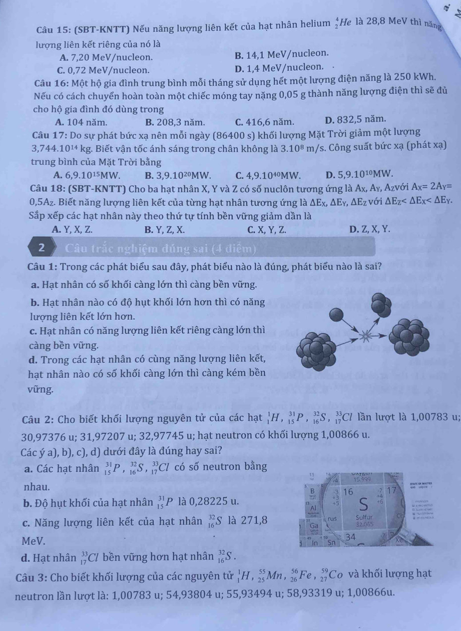 (SBT-KNTT) Nếu năng lượng liên kết của hạt nhân helium beginarrayr 4 2endarray He là 28,8 MeV thì năng
lượng liên kết riêng của nó là
A. 7,20 MeV/nucleon. B. 14,1 MeV/nucleon.
C. 0,72 MeV/nucleon. D. 1,4 MeV/nucleon.
Câu 16: Một hộ gia đình trung bình mỗi tháng sử dụng hết một lượng điện năng là 250 kWh.
Nếu có cách chuyển hoàn toàn một chiếc móng tay nặng 0,05 g thành năng lượng điện thì sẽ đủ
cho hộ gia đình đó dùng trong
A. 104 năm. B. 208,3 năm. C. 416,6 năm. D. 832,5 năm.
Câu 17: Do sự phát bức xạ nên mỗi ngày (86400 s) khối lượng Mặt Trời giảm một lượng
3,744.10^(14)kg g. Biết vận tốc ánh sáng trong chân không là 3.10^8m/s s. Công suất bức xạ (phát xạ)
trung bình của Mặt Trời bằng
A. 6,9.10^(15)MW B. 3,9.10^(20)MW. C. 4,9.10^(40)MW. D. 5,9.10^(10)MW.
Câu 18: (SBT-KNTT) Cho ba hạt nhân X, Y và Z có số nuclôn tương ứng là Ax, Α₇, Az với A_X=2A_Y=
0,5Az. Biết năng lượng liên kết của từng hạt nhân tương ứng là △ E_X,△ E_Y,△ E_Z với △ E_Z
Sắp xếp các hạt nhân này theo thứ tự tính bền vững giảm dần là
A. Y, X, Z. B. Y, Z, X. C. X, Y, Z. D. Z, X, Y.
2  Câu trắc nghiệm đúng sai (4 điểm)
Câu 1: Trong các phát biểu sau đây, phát biểu nào là đúng, phát biểu nào là sai?
a. Hạt nhân có số khối càng lớn thì càng bền vững.
b. Hạt nhân nào có độ hụt khối lớn hơn thì có năng
lượng liên kết lớn hơn.
c. Hạt nhân có năng lượng liên kết riêng càng lớn thì
càng bền vững.
d. Trong các hạt nhân có cùng năng lượng liên kết,
hạt nhân nào có số khối càng lớn thì càng kém bền
vững.
Câu 2: Cho biết khối lượng nguyên tử của các hạt _1^1H,_(15)^(31)P,_(16)^(32)S,_(17)^(33)Cl lần lượt là 1,00783 u;
30,97376 u; 31,97207 u; 32,97745 u; hạt neutron có khối lượng 1,00866 u.
Các ý a), b), c), d) dưới đây là đúng hay sai?
a. Các hạt nhân _(15)^(31)P,_(16)^(32)S,_(17)^(33)Cl có số neutron bằng
nhau.
b. Độ hụt khối của hạt nhân _(15)^(31)P là 0,28225 u.
c. Năng lượng liên kết của hạt nhân _(16)^(32)S là 271,8
MeV.
d. Hạt nhân _(17)^(33)Cl bền vững hơn hạt nhân _(16)^(32)S.
Câu 3: Cho biết khối lượng của các nguyên tử _1^1H,_(25)^(55)Mn,_(26)^(56)Fe,_(27)^(59)Co và khối lượng hạt
neutron lần lượt là: 1,00783 u; 54,93804 u; 55,93494 u; 58,93319 u; 1,00866u.