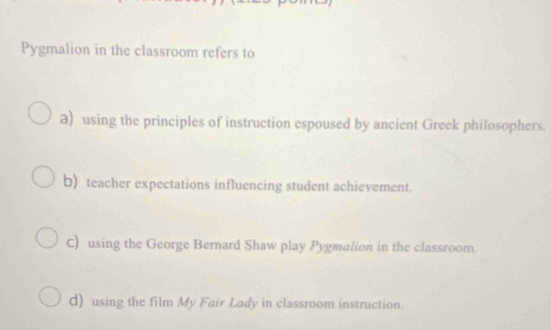 Pygmalion in the classroom refers to
a) using the principles of instruction espoused by ancient Greek philosophers.
b) teacher expectations influencing student achievement.
C) using the George Bernard Shaw play Pygmalion in the classroom.
d) using the film My Fair Lady in classroom instruction.