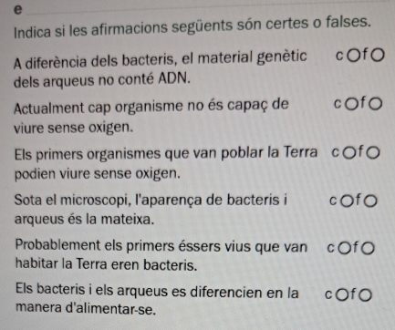 Indica si les afirmacions següents són certes o falses. 
A diferéncia dels bacteris, el material genètic c〇fO 
dels arqueus no conté ADN. 
Actualment cap organisme no és capaç de c○fO 
viure sense oxigen. 
Els primers organismes que van poblar la Terra c○f○ 
podien viure sense oxigen. 
Sota el microscopi, l'aparença de bacteris i cOfO 
arqueus és la mateixa. 
Probablement els primers éssers vius que van c 〇f O 
habitar la Terra eren bacteris. 
Els bacteris i els arqueus es diferencien en la c〇f○ 
manera d'alimentar-se.