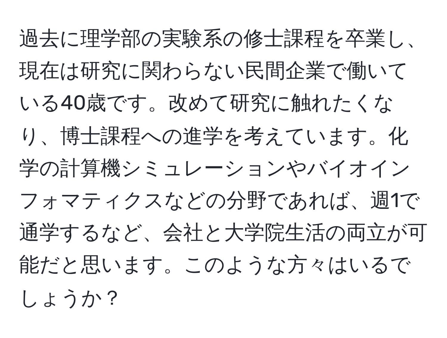 過去に理学部の実験系の修士課程を卒業し、現在は研究に関わらない民間企業で働いている40歳です。改めて研究に触れたくなり、博士課程への進学を考えています。化学の計算機シミュレーションやバイオインフォマティクスなどの分野であれば、週1で通学するなど、会社と大学院生活の両立が可能だと思います。このような方々はいるでしょうか？