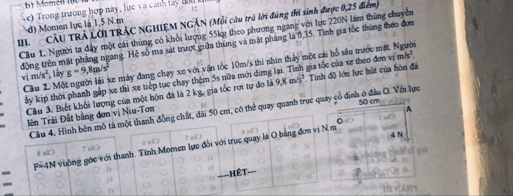 )  Trong trường hợp này, lực và cánh tay đ  n k
III. CÂU TRÁ LỜI TRÁC NGHIỆM NGÁN (Mỗi câu trả lời đúng thí sinh được 0,25 điểm)
d) Momen lực là 1,5 N.m
Cầu 1. Người ta đậy một cái thùng có khối lượng 55kg theo phương ngang với lực 220N làm thùng chuyển
tđộng trên mặt phẳng ngang. Hệ số ma sát trượt giữa thùng và mặt phẳng là 0,35. Tính gia tốc thùng theo đơn
Cầu 2. Một người lái xe máy đang chạy xe với vận tốc 10m/s thì nhìn thấy một cái hố sâu trước mặt. Người
vim/s^2 , lấy g=9,8m/s^2
kịp thời phanh gấp xe thì xe tiếp tục chạy thệm 5s nữa mới dừng lại. Tính gia tốc của xe theo đơn vị m/s^2.
ột hòn đá là 2 kg, gia tốc rơi tự do là 9,8m/s^2 Tính độ lớn lực hút của hòn đá
quay cổ định ở đầu O. Với lực