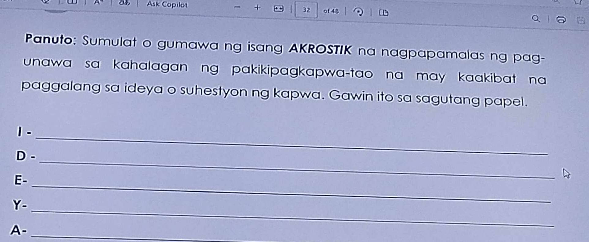 Ask Copilot 
+ 
32 of 48 
Panuto: Sumulat o gumawa ng isang AKROSTIK na nagpapamalas ng pag- 
unawa sa kahalagan ng pakikipagkapwa-tao na may kaakibat na 
paggalang sa ideya o suhestyon ng kapwa. Gawin ito sa sagutang papel. 
1-_ 
D-_ 
E-_ 
Y-_ 
A-_