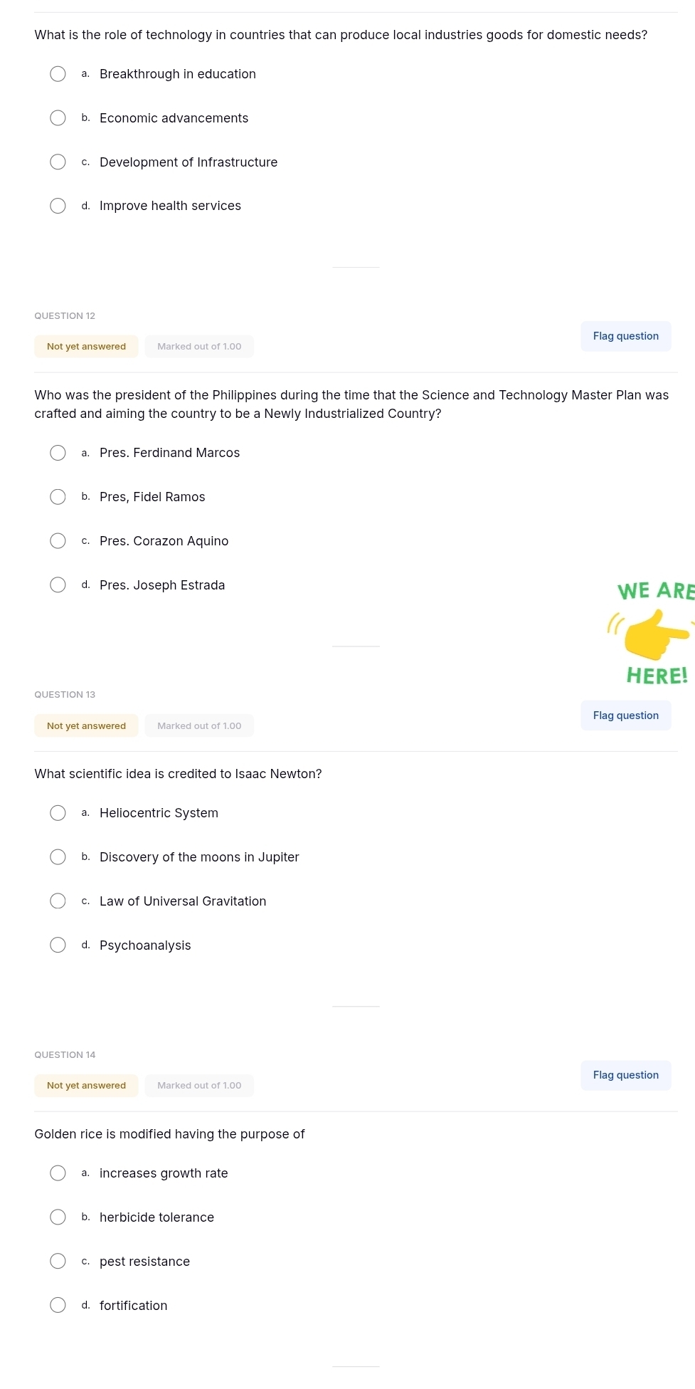 What is the role of technology in countries that can produce local industries goods for domestic needs?
a. Breakthrough in education
b. Economic advancements
c. Development of Infrastructure
d. Improve health services
QUESTION 12
Not yet answered Marked out of 1.00
Who was the president of the Philippines during the time that the Science and Technology Master Plan was
crafted and aiming the country to be a Newly Industrialized Country?
a. Pres. Ferdinand Marcos
b. Pres, Fidel Ramos
c. Pres. Corazon Aquino
d. Pres. Joseph Estrada WE ARE
HERE!
QUESTION 13
Flag question
Not yet answered Marked out of 1.00
What scientific idea is credited to Isaac Newton?
a. Heliocentric System
b. Discovery of the moons in Jupiter
c. Law of Universal Gravitation
d. Psychoanalysis
QUESTION 14
Not yet answered Marked out of 1.00 Flag question
Golden rice is modified having the purpose of
a. increases growth rate
b. herbicide tolerance
c. pest resistance