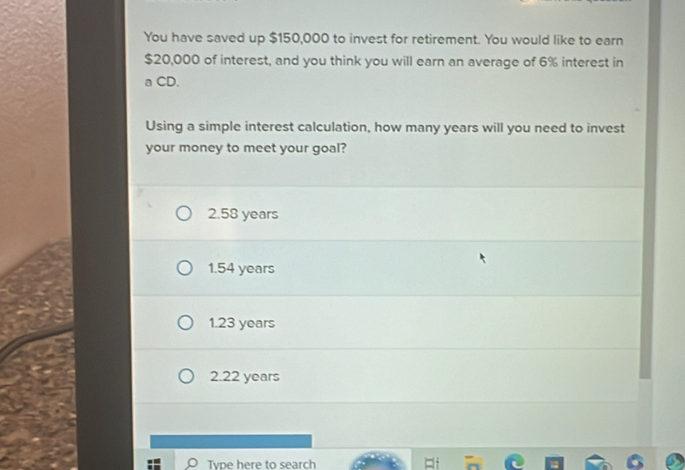 You have saved up $150,000 to invest for retirement. You would like to earn
$20,000 of interest, and you think you will earn an average of 6% interest in
a CD.
Using a simple interest calculation, how many years will you need to invest
your money to meet your goal?
2.58 years
1.54 years
1.23 years
2.22 years
Tvpe here to search