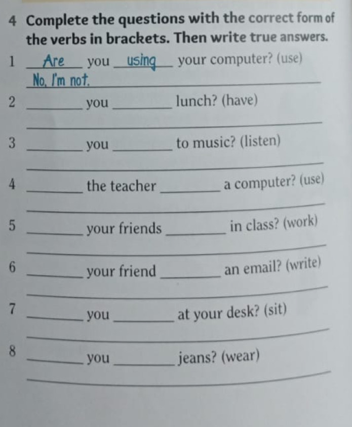 Complete the questions with the correct form of 
the verbs in brackets. Then write true answers. 
1 _you _your computer? (use) 
No, I'm not._ 
2 _you _lunch? (have) 
_ 
3 __to music? (listen) 
you 
_ 
4 _the teacher_ 
a computer? (use) 
_ 
5 _in class? (work) 
your friends_ 
_ 
6 _an email? (write) 
_ 
your friend_ 
7 
_ 
_you_ 
at your desk? (sit) 
8 
_ 
_you _jeans? (wear)