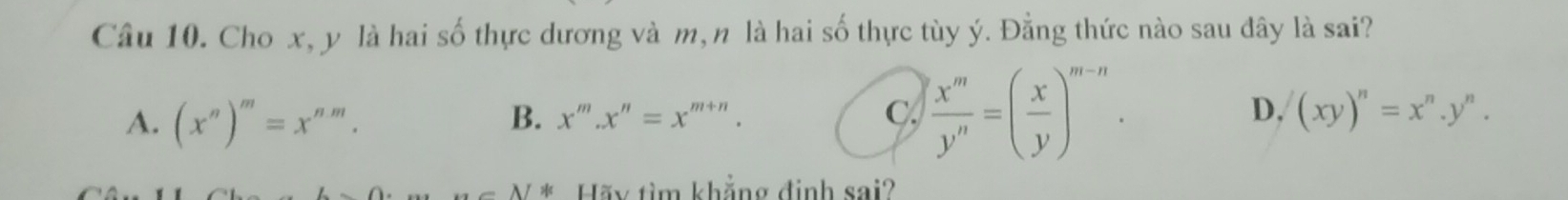 Cho x, y là hai số thực dương và m, n là hai số thực tùy ý. Đằng thức nào sau đây là sai?
A. (x^n)^m=x^(nm).
B. x^m.x^n=x^(m+n). C.  x^m/y^n =( x/y )^m-n. D, (xy)^n=x^n.y^n. 
... AI Hãy tìm khẳng định sai?