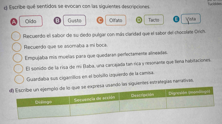 Escribe qué sentidos se evocan con las siguientes descripciones. Tucídides
a Oído B Gusto C Olfato D Tacto E Vista
Recuerdo el sabor de su dedo pulgar con más claridad que el sabor del chocolate Orich.
Recuerdo que se asomaba a mi boca.
Empujaba mis muelas para que quedaran perfectamente alineadas.
El sonido de la risa de mi Baba, una carcajada tan rica y resonante que llena habitaciones.
Guardaba sus cigarrillos en el bolsillo izquierdo de la camisa.
esa usando las siguientes estrategias narrativas.