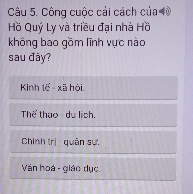 Công cuộc cải cách của đ
Hồ Quý Ly và triều đại nhà Hồ
không bao gồm lĩnh vực nào
sau đây?
Kinh tế - xã hội.
Thể thao - du lịch.
Chính trị - quân sự.
Văn hoá - giáo dục.