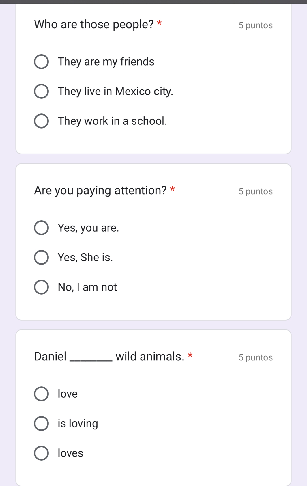 Who are those people? * 5 puntos
They are my friends
They live in Mexico city.
They work in a school.
Are you paying attention? * 5 puntos
Yes, you are.
Yes, She is.
No, I am not
Daniel _wild animals. * 5 puntos
love
is loving
loves