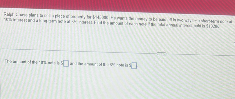 Ralph Chase plans to sell a piece of property for $145000. He wants the money to be paid off in two ways - a short-term note at
10% interest and a long-term note at 8% interest. Find the amount of each note if the total annual interest paid is $13200. 
The amount of the 10% note is $□ and the amount of the 8% note is $□