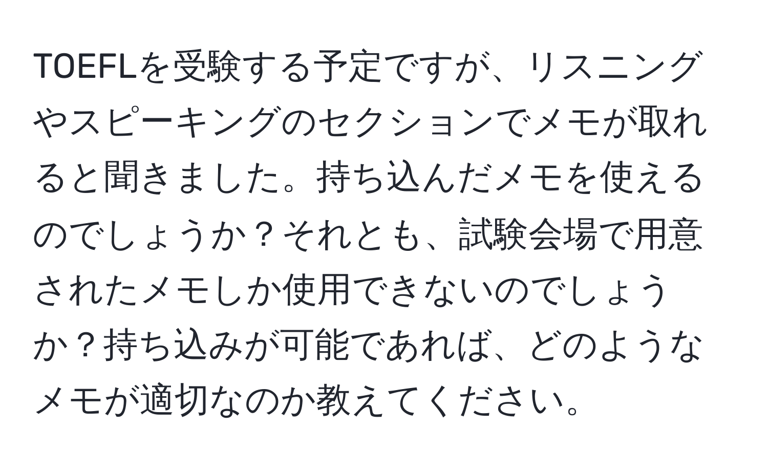 TOEFLを受験する予定ですが、リスニングやスピーキングのセクションでメモが取れると聞きました。持ち込んだメモを使えるのでしょうか？それとも、試験会場で用意されたメモしか使用できないのでしょうか？持ち込みが可能であれば、どのようなメモが適切なのか教えてください。