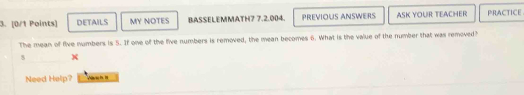 DETAILS MY NOTES BASSELEMMATH7 7.2.004. PREVIOUS ANSWERS ASK YOUR TEACHER PRACTICE 
The mean of five numbers is 5. If one of the five numbers is removed, the mean becomes 6. What is the value of the number that was removed? 
5 
Need Help? Ws tch 11