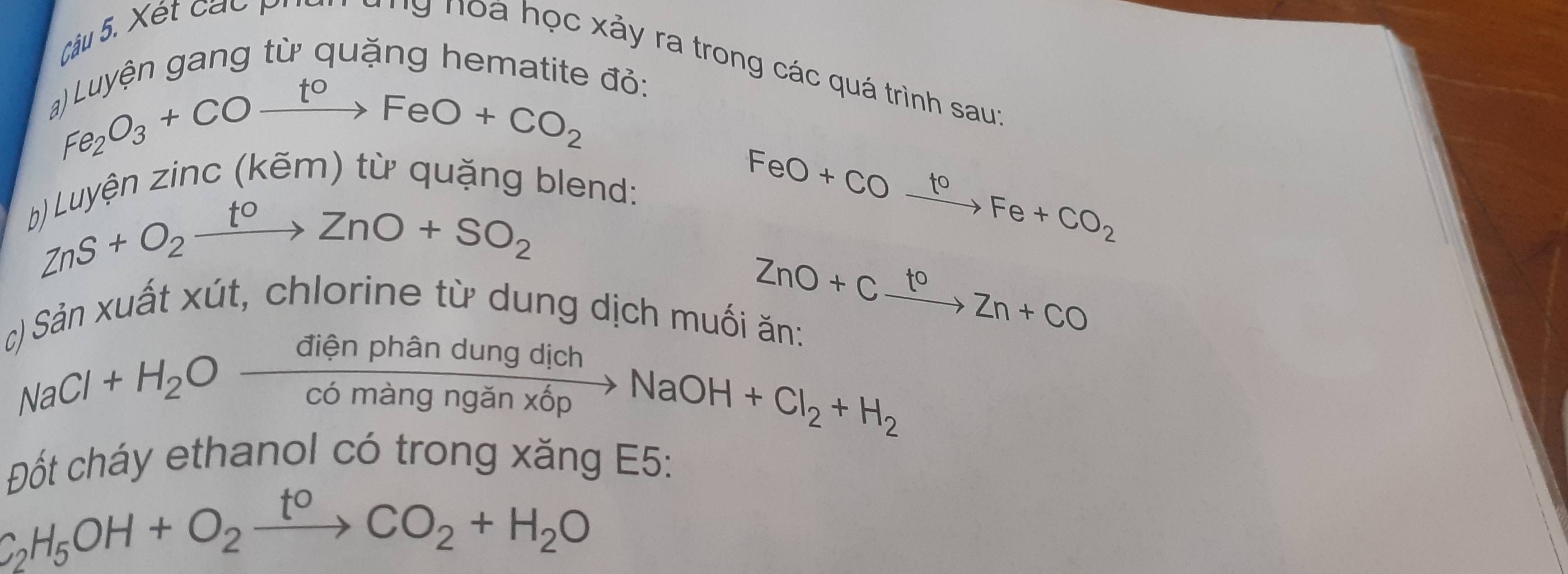 gên gng từ quặng hemati 
Câu 5. Xét các p a ng noà học xảy ra trong các quá trình saur^(gel)O_2FeO+CO_2 Oto FeO+CO_2 đỏ: 
zuyện zinc (kêm) từ quặng blend:
ZnS+O_2xrightarrow toZnO+SO_2
FeO+COxrightarrow toFe+CO_2
ZnO+Cxrightarrow toZn+CO
Sản xuất xút, chlorine từ dung dịch muối ăn:
NaCl+H_2Oxrightarrow dienphandungdichNaOH+Cl_2+H_2
Đốt cháy ethanol có trong xăng E5:
C_2H_5OH+O_2xrightarrow t^0CO_2+H_2O