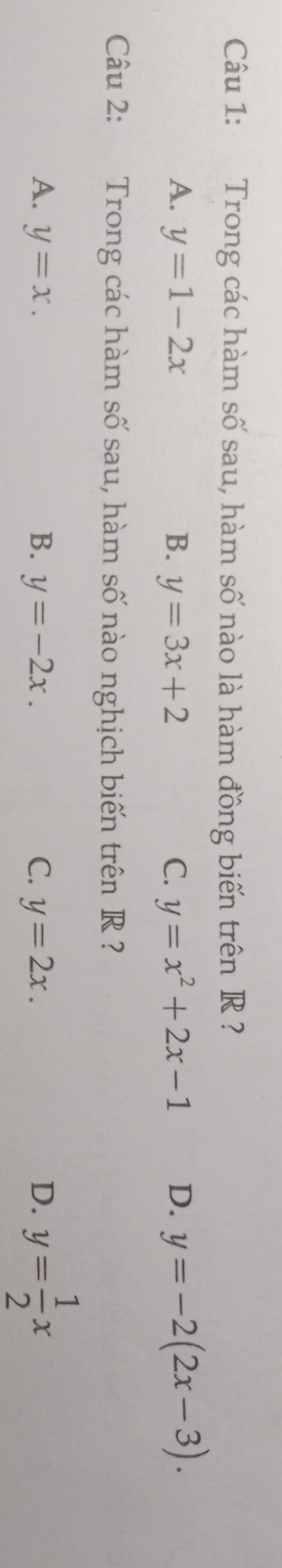 Trong các hàm số sau, hàm số nào là hàm đồng biến trên R ?
A. y=1-2x B. y=3x+2 C. y=x^2+2x-1 D. y=-2(2x-3). 
Câu 2: Trong các hàm số sau, hàm số nào nghịch biến trên R ?
A. y=x. B. y=-2x. C. y=2x. D. y= 1/2 x