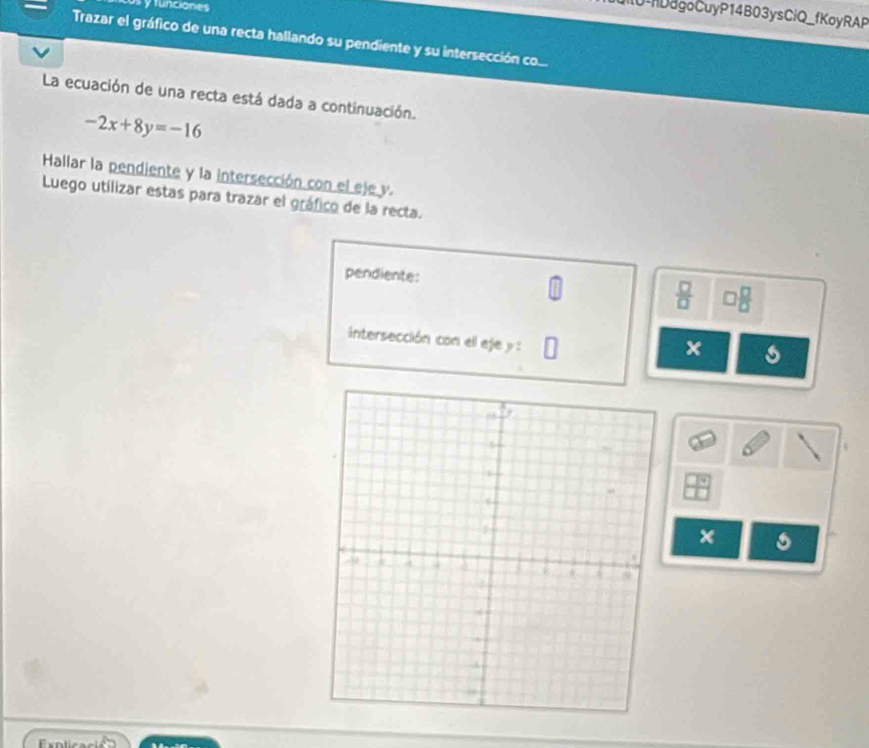 yfunciones 
MO agoCuyP14B03ysCiQ_fKoyRAP 
Trazar el gráfico de una recta hallando su pendiente y su intersección co... 
La ecuación de una recta está dada a continuación.
-2x+8y=-16
Hallar la pendiente y la intersección con el eje y. 
Luego utilizar estas para trazar el gráfico de la recta. 
pendiente:  □ /□   □  □ /□  
intersección con ell eje y :
x s 
×