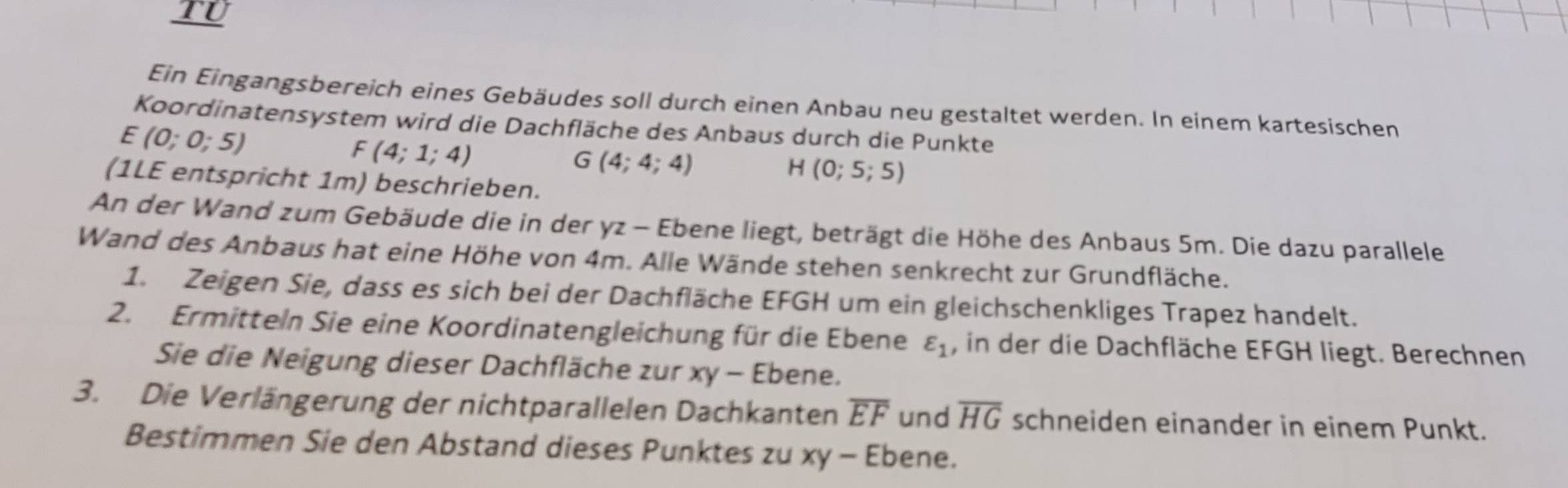 TU 
Ein Eingangsbereich eines Gebäudes soll durch einen Anbau neu gestaltet werden. In einem kartesischen 
Koordinatensystem wird die Dachfläche des Anbaus durch die Punkte
E(0;0;5)
F (4;1;4)
G(4;4;4)
H(0;5;5)
(1LE entspricht 1m) beschrieben. 
An der Wand zum Gebäude die in der yz - Ebene liegt, beträgt die Höhe des Anbaus 5m. Die dazu parallele 
Wand des Anbaus hat eine Höhe von 4m. Alle Wände stehen senkrecht zur Grundfläche. 
1. Zeigen Sie, dass es sich bei der Dachfläche EFGH um ein gleichschenkliges Trapez handelt. 
2. Ermitteln Sie eine Koordinatengleichung für die Ebene varepsilon _1 , in der die Dachfläche EFGH liegt. Berechnen 
Sie die Neigung dieser Dachfläche zur xy - Ebene. 
3. Die Verlängerung der nichtparallelen Dachkanten overline EF und overline HG schneiden einander in einem Punkt. 
Bestimmen Sie den Abstand dieses Punktes zu xy - Ebene.