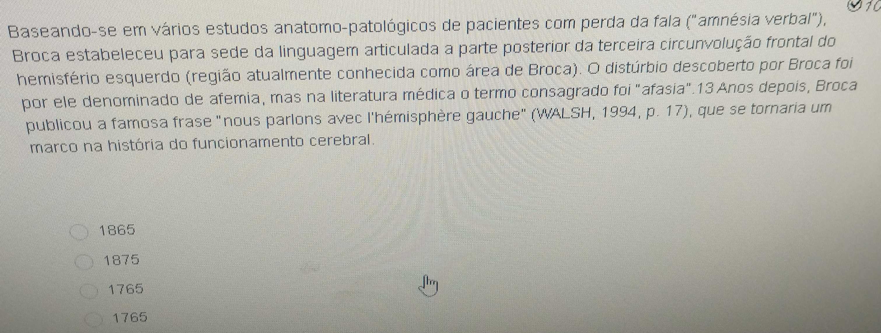 Baseando-se em vários estudos anatomo-patológicos de pacientes com perda da fala ("amnésia verbal"),
Broca estabeleceu para sede da linguagem articulada a parte posterior da terceira circunvolução frontal do
hemisfério esquerdo (região atualmente conhecida como área de Broca). O distúrbio descoberto por Broca foi
por ele denominado de afemia, mas na literatura médica o termo consagrado foi "afasia".13 Anos depois, Broca
publicou a famosa frase "nous parlons avec l'hémisphère gauche" (WALSH, 1994, p. 17), que se tornaria um
marco na história do funcionamento cerebral
1865
1875
1765
1765