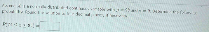 Assume X is a normally distributed continuous variable with mu =98 and sigma =9. Determine the following 
probability. Round the solution to four decimal places, if necessary.
P(74≤ x≤ 95)=□