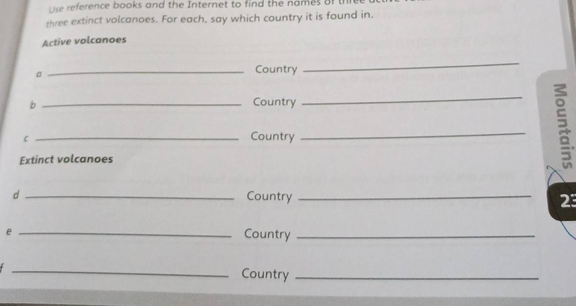 Use reference books and the Internet to find the names of the 
three extinct volcanoes. For each, say which country it is found in. 
Active volcanoes 
a 
_Country 
_ 
b _Country 
_ 
C _Country 
_ 
Extinct volcanoes 

d _Country_ 
2 
_e 
Country_ 
_Country_