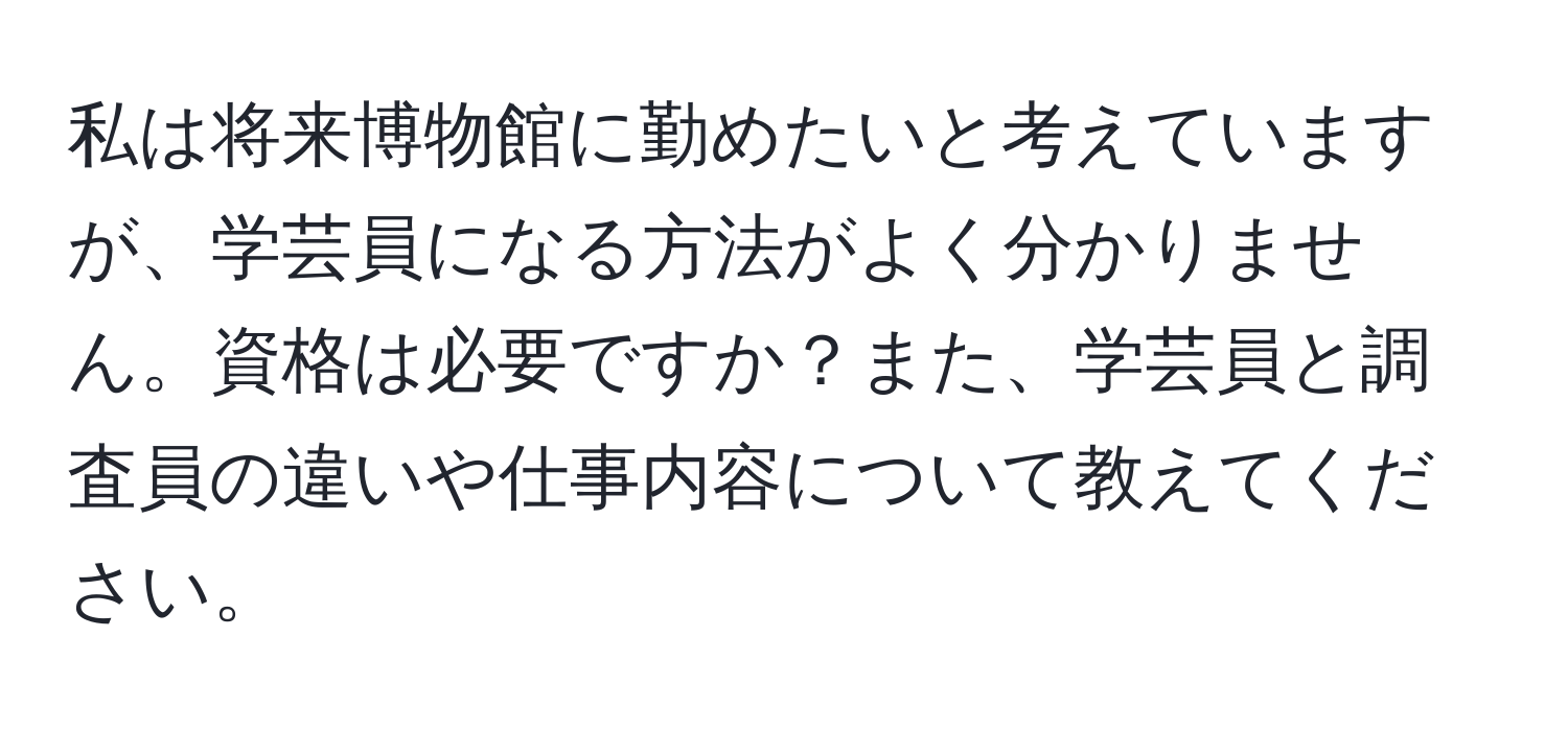 私は将来博物館に勤めたいと考えていますが、学芸員になる方法がよく分かりません。資格は必要ですか？また、学芸員と調査員の違いや仕事内容について教えてください。