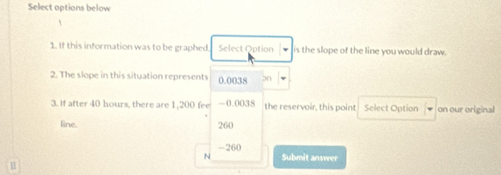 Select options below

1. If this information was to be graphed. Select Option is the slope of the line you would draw.
2. The slope in this situation represents 0.0038 bn
3. if after 40 hours, there are 1,200 fee -0.0038 the reservoir, this point Select Option on our original
line. 260
-260
N Submit answer