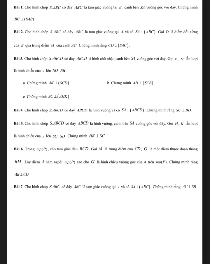 Cho hình chóp S. ABC có đáy ABC là tam giác vuông tại B , cạnh bên S4 vuông góc với đáy. Chứng minh
BC⊥ (SAB). 
Bài 2. Cho hình chóp S. ABC có đáy ABC là tam giác vuông tại A và có SA⊥ (ABC). Gọi D là điểm đối xứng 
của B qua trung điểm M của cạnh AC. Chứng minh rằng CD⊥ (SAC). 
Bài 3. Cho hình chóp S. ABCD có đáy ABCD là hình chữ nhật, cạnh bên SA vuông góc với đáy. Gọi κ , 7 lần lượt 
là hình chiếu của ◢ lên SD , SB. 
a. Chứng minh AK⊥ (SCD). b. Chứng minh AH⊥ (SCB). 
c. Chứng minh SC⊥ (AHK). 
Bài 4. Cho hình chóp S. ABCD có đáy ABCD là hình vuông và có SA⊥ (ABCD). Chứng minh rằng SC⊥ BD. 
Bài 5. Cho hình chóp S. ABCD có đáy ABCD là hình vuông, cạnh bên SA vuông góc với đáy. Gọi H, K lần lượt 
là hình chiếu của lên SC, SD. Chứng minh HK⊥ SC. 
Bài 6. Trong mp (P), cho tam giác đều BCD. Gọi M là trung điểm của CD, G là một điểm thuộc đoạn thẳng 
BM . Lấy điểm A nằm ngoài mp (P) sao cho G là hình chiếu vuông góc của A trên mp (P). Chứng minh rằng
AB⊥ CD. 
Bài 7. Cho hình chóp S. ABC có đáy ABC là tam giác vuông tại 4 và có SA⊥ (ABC). Chứng minh rằng AC⊥ SB.