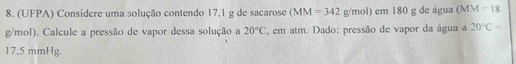 (UFPA) Considere uma solução contendo 17,1 g de sacarose (MM=342g/mol) em 180 g de água (MM=18
g/mol). Calcule a pressão de vapor dessa solução a 20°C , em atm. Dado: pressão de vapor da água a 20°C=
17,5 mmHg.