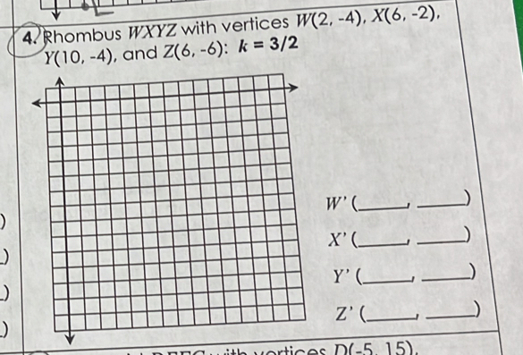 Rhombus WXYZ with vertices W(2,-4), X(6,-2),
Y(10,-4) , and Z(6,-6) : k=3/2
W' _ 
_)
X' _ 
_) 
)
Y' _ 
_) 
)
Z' (_ 
_) 
)
D(-5,15).