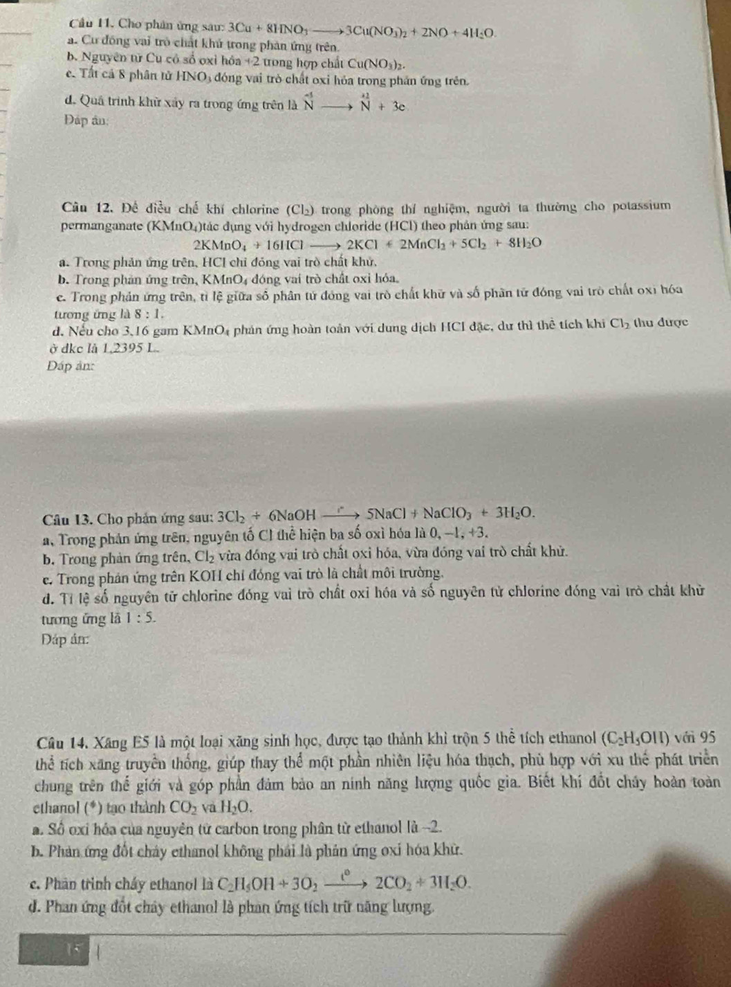 Cầu 11. Cho phân ứng sau: 3Cu+8HNO_3to 3Cu(NO_3)_2+2NO+4H_2O.
a. Cư đồng vai trò chất khủ trong phản ứng trên.
b. Nguyên từ Cu có số oxỉ hóa +2 trong hợp chất Cu(NO_3)_2.
c. Tất cả 8 phân tử HNO3 đóng vai trò chất oxỉ hỏa trong phần ứng trên.
d. Quả trình khử xây ra trong ứng trên là ^-5vector uto^(+2)_N+3c
Đáp ân:
Câu 12. Để điều chế khí chlorine (Cl₂) trong phòng thí nghiệm, người ta thường cho potassium
permanganate (KMnO₄)tác dụng với hydrogen chloride (HCl) theo phản ứng sau:
2KMnO_4+16HClto 2KCl+2MnCl_2+5Cl_2+8H_2O
a. Trong phản ứng trên, HCI chỉ đóng vai trò chất khử,
b. Trong phần ứng trên, KMnO₄ đóng vai trò chất oxỉ hóa.
c. Trong phản ứng trên, tỉ lệ giữa số phân tử đóng vai trò chất khữ và số phân tử đóng vai trò chất oxì hóa
tương ứng là 8:1.
d. Nếu cho 3,16 gam K MI m04 phản ứng hoàn toàn với dung dịch HCI đặc, dư thì thể tích khi Cl_2 thu được
ở dkc lå 1,2395 L.
Đáp ản:
Câu 13. Cho phản ứng sau: 3Cl_2+6NaOHto 5NaCl+NaClO_3+3H_2O.
a, Trong phản ứng trên, nguyên tố Cl thể hiện ba số oxì hóa là 0, -1, +3.
b. Trong phản ứng trên, Cl_2 vừa đóng vai trò chất oxi hóa, vừa đóng vai trò chất khử.
e. Trong phản ứng trên KOH chỉ đóng vai trò là chất môi trường.
d. Tỉ lệ số nguyên tử chlorine đóng vai trò chất oxỉ hóa và số nguyên tử chlorine đóng vai trò chất khử
tương ứng là 1:5.
Dáp án:
Câu 14. Xãng E5 là một loại xãng sinh học, được tạo thành khỉ trộn 5 thể tích ethanol (C_2H_5OII) với 95
thể tích xãng truyền thống, giúp thay thể một phần nhiên liệu hóa thạch, phù hợp với xu thế phát triển
chung trên thế giới và góp phần đảm bảo an ninh năng lượng quốc gia. Biết khí đốt chúy hoàn toàn
ethanol (*) tạo thành CO_2 và H_2O.
a. Số oxi hóa của nguyên tử carbon trong phân từ ethanol là -2.
b. Phản ứng đốt chảy ethanol không phái là phản ứng oxi hóa khử.
c. Phân trình cháy ethanol là C_2H_5OH+3O_2xrightarrow t°2CO_2+3H_2O.
d. Phan ứng đốt chây ethanol là phan ứng tích trữ năng lượng.
15