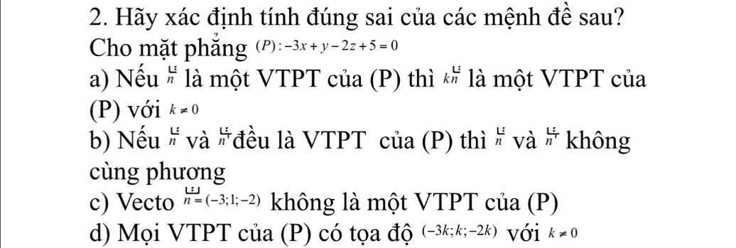 Hãy xác định tính đúng sai của các mệnh đề sau?
Cho mặt phẳng (P): -3x+y-2z+5=0
a) Nếu # là một VTPT của (P) thì 1 là một VTPT của
(P) với k!= 0
b) Nếu T và L= Vđều là VTPT của (P) thì  L/n  và h^(frac :)1 không
cùng phương
c) Vecto n=(-3;1;-2) không là một VTPT của (P)
d) Mọi VTPT của (P) có tọa độ (-3k;k;-2k) với k!= 0