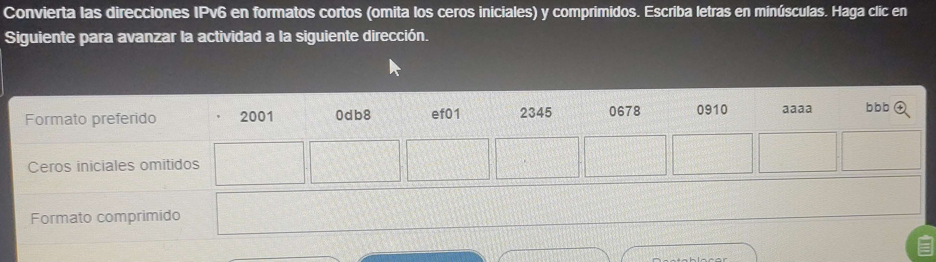 Convierta las direcciones IPv6 en formatos cortos (omita los ceros iniciales) y comprimidos. Escriba letras en minúsculas. Haga clic en 
Siguiente para avanzar la actividad a la siguiente dirección. 
Formato comprimido