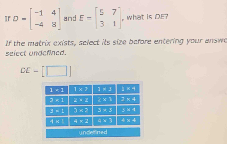 If D=beginbmatrix -1&4 -4&8endbmatrix and E=beginbmatrix 5&7 3&1endbmatrix , what is DE?
If the matrix exists, select its size before entering your answe
select undefined.
DE=[□ ]
unde