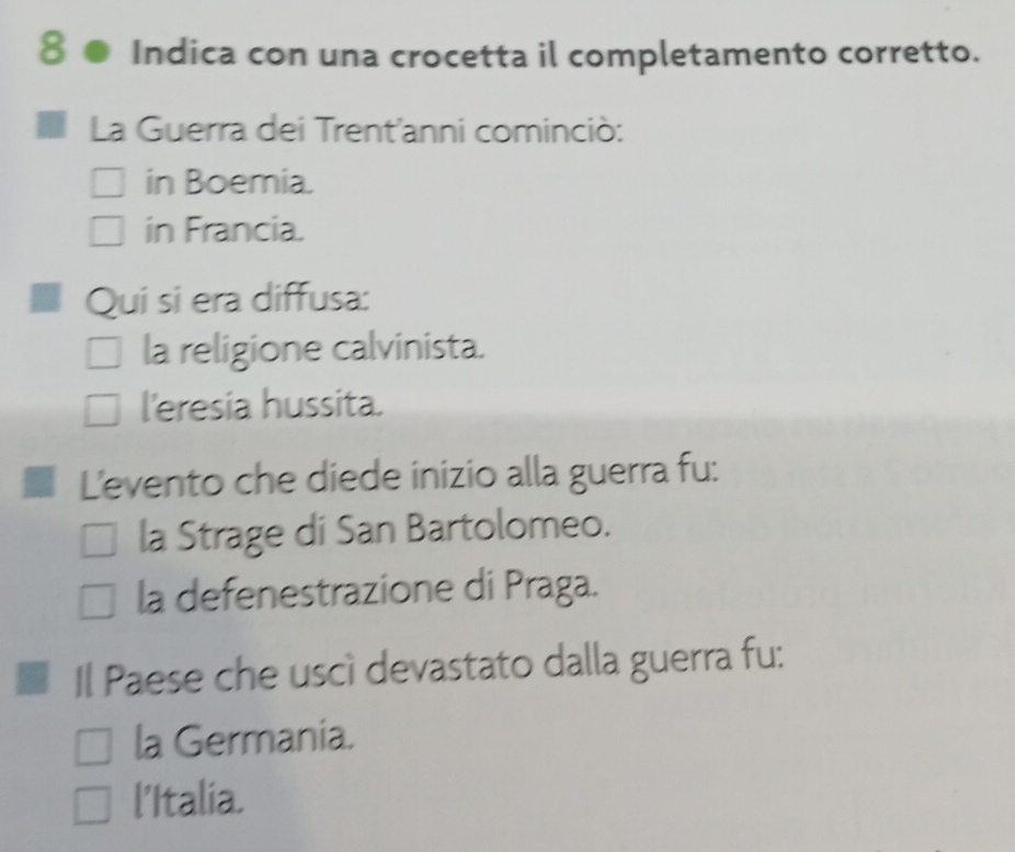 Indica con una crocetta il completamento corretto.
La Guerra dei Trent'anni cominciò:
in Boemia.
in Francia.
Qui si era diffusa:
la religione calvinista.
l'eresia hussita.
L'evento che diede inizio alla guerra fu:
la Strage di San Bartolomeo.
la defenestrazione di Praga.
Il Paese che uscì devastato dalla guerra fu:
la Germania.
l'Italia.