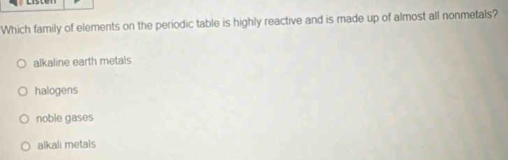 Which family of elements on the periodic table is highly reactive and is made up of almost all nonmetals?
alkaline earth metals
halogens
noble gases
alkali metals