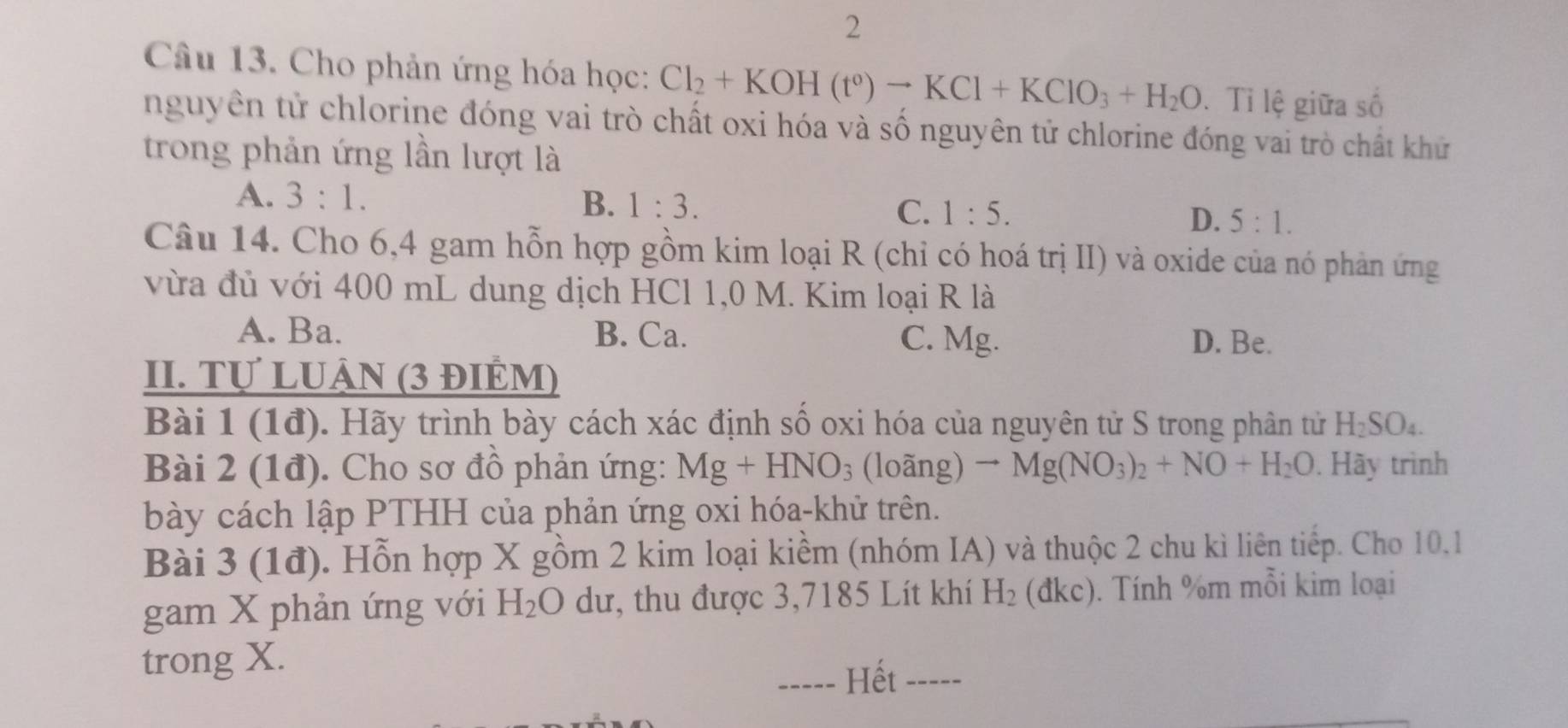 Cho phản ứng hóa học: Cl_2+KOH(t°)to KCl+KClO_3+H_2O. Tỉ lệ giữa số
nguyên tử chlorine đóng vai trò chất oxi hóa và số nguyên tử chlorine đóng vai trò chất khử
trong phản ứng lần lượt là
A. 3:1. B. 1:3. C. 1:5. D. 5:1. 
Câu 14. Cho 6, 4 gam hỗn hợp gồm kim loại R (chỉ có hoá trị II) và oxide của nó phản ứng
vừa đủ với 400 mL dung dịch HCl 1,0 M. Kim loại R là
A. Ba. B. Ca. C. Mg. D. Be.
II. Tự LUẬN (3 ĐIÊM)
Bài 1 (1đ). Hãy trình bày cách xác định số oxi hóa của nguyên tử S trong phân tử H_2SO_4. 
Bài 2 (1đ). Cho sơ đồ phản ứng: Mg+HNO_3 (loãng) to Mg(NO_3)_2+NO+H_2O. Hãy trình
bày cách lập PTHH của phản ứng oxi hóa-khử trên.
Bài 3 (1đ). Hỗn hợp X gồm 2 kim loại kiềm (nhóm IA) và thuộc 2 chu kì liên tiếp. Cho 10.1
gam X phản ứng với H_2O dư, thu được 3,7185 Lít khí H_2( dkc). Tính %m mỗi kim loại
trong X.
----- Hết -----