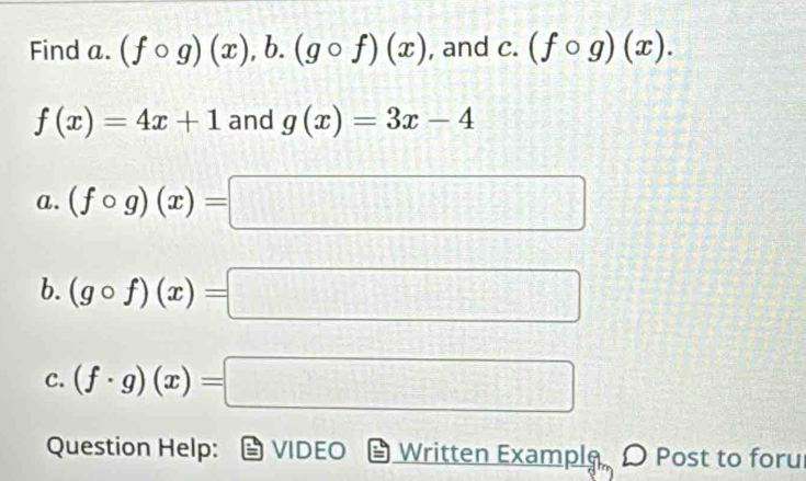 Find a. (fcirc g)(x),b. (gcirc f)(x) , and . (fcirc g)(x).
f(x)=4x+1 and g(x)=3x-4
a. (fcirc g)(x)=□
b. (gcirc f)(x)=□
C. (f· g)(x)=□
Question Help: VIDEO Written Example O Post to foru