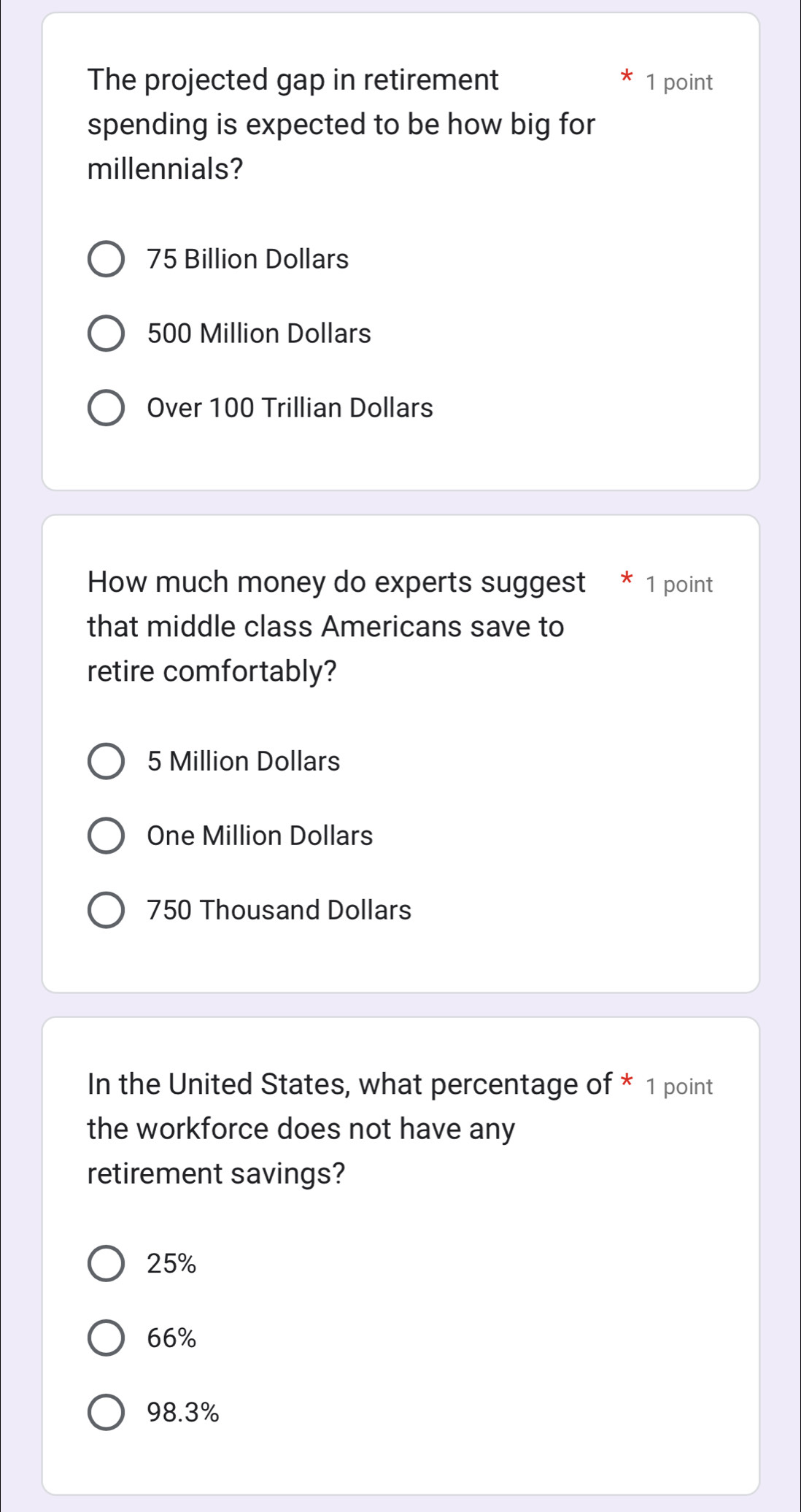The projected gap in retirement 1 point
spending is expected to be how big for
millennials?
75 Billion Dollars
500 Million Dollars
Over 100 Trillian Dollars
How much money do experts suggest * 1 point
that middle class Americans save to
retire comfortably?
5 Million Dollars
One Million Dollars
750 Thousand Dollars
In the United States, what percentage of * 1 point
the workforce does not have any
retirement savings?
25%
66%
98.3%