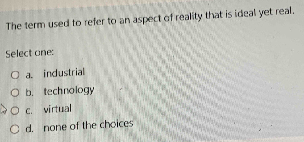 The term used to refer to an aspect of reality that is ideal yet real.
Select one:
a. industrial
b. technology
c. virtual
d. none of the choices