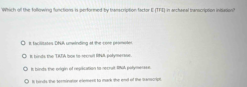 Which of the following functions is performed by transcription factor E (TFE) in archaeal transcription initiation?
It facilitates DNA unwinding at the core promoter.
It binds the TATA box to recruit RNA polymerase.
It binds the origin of replication to recruit RNA polymerase.
It binds the terminator element to mark the end of the transcript.