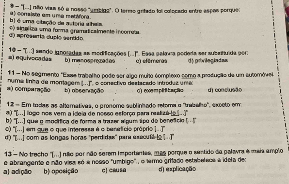 9 - "[(...) não visa só a nosso "umbigo". O termo grifado foi colocado entre aspas porque:
a) consiste em uma metáfora.
b) é uma citação de autoria alheia.
c) sinaliza uma forma gramaticalmente incorreta.
d) apresenta duplo sentido.
10 - '(...) sendo ignoradas as modificações (...)'. Essa palavra poderia ser substituída por:
a) equivocadas b) menosprezadas c) efêmeras d) privilegiadas
11 - No segmento "Esse trabalho pode ser algo muito complexo como a produção de um automóvel
numa linha de montagem [...]", o conectivo destacado introduz uma:
a) comparação b) observação c) exemplificação d) conclusão
12 - Em todas as alternativas, o pronome sublinhado retoma o “trabalho”, exceto em:
a) “[..] logo nos vem a ideia de nosso esforço para realizá-lo [...]”
b) “[..] que o modifica de forma a trazer algum tipo de benefício [..]”
c) ''[...] em que o que interessa é o benefício próprio [...'
d) “[..] com as longas horas “perdidas” para executá-lo [..]'
13 - No trecho "[...) não por não serem importantes, mas porque o sentido da palavra é mais amplo
e abrangente e não visa só a nosso “umbigo”., o termo grifado estabelece a ideia de:
a) adição b) oposição c) causa d) explicação