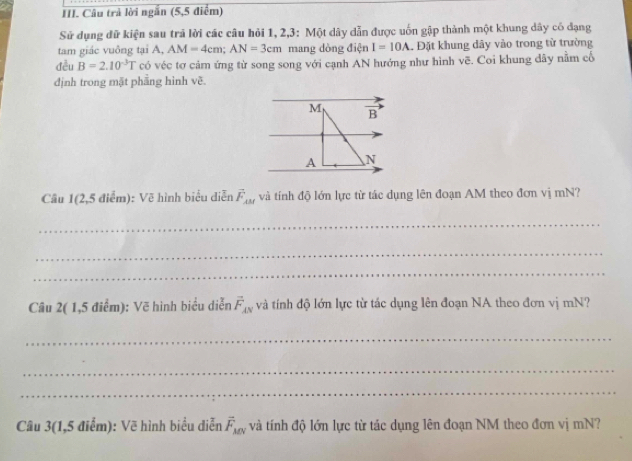 Câu trả lời ngắn (5,5 điểm) 
Sử dụng đữ kiện sau trả lời các câu hỏi 1, 2, 3 : Một dây dẫn được uốn gập thành một khung dây có đạng 
tam giác vuông tại A, AM=4cm; AN=3cm mang dòng điện I=10A Đặt khung dây vào trong từ trường 
đều B=2.10^(-3)T có véc tơ cảm ứng từ song song với cạnh AN hướng như hình vẽ. Coi khung dây nằm cố 
định trong mặt phầng hình vẽ. 
M vector B
A

Câu 1(2,5 điểm): Vẽ hình biểu diễn vector F_⊥ M và tính độ lớn lực từ tác dụng lên đoạn AM theo đơn vị mN? 
_ 
_ 
_ 
Câu 2( 1,5 điểm): Vẽ hình biểu diễn vector F_AN và tính độ lớn lực từ tác dụng lên đoạn NA theo đơn vị mN? 
_ 
_ 
_ 
Câu 3(1,5 điểm): Vẽ hình biểu diễn vector F_MN và tính độ lớn lực từ tác dụng lên đoạn NM theo đơn vị mN?