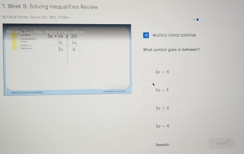 Week 9: Solving Inequalities Review
By Carrie Carnes. Due on Oct. 18th, 11:59pm
Solving Two-Step Algebra I a MUltiPLe CHOICe queStion
“;; √ beginarrayr 3x+14=20 -14-14 hline 3x6endarray endarray 
doiten y ' Digion
What symbal goes in between?
3x<6</tex>
3x+6
Salving 2-Step inequelnes
3x≤ 6
3x=6
Rewatch Submit