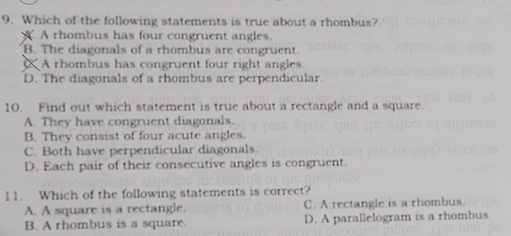 Which of the following statements is true about a rhombus?
X A rhombus has four congruent angles.
B. The diagonals of a rhombus are congruent.
X A rhombus has congruent four right angles.
D. The diagonals of a rhombus are perpendicular.
10. Find out which statement is true about a rectangle and a square.
A. They have congruent diagonals.
B. They consist of four acute angles.
C. Both have perpendicular diagonals.
D. Each pair of their consecutive angles is congruent.
11. Which of the following statements is correct?
A. A square is a rectangle. C. A rectangle is a rhombus.
B. A rhombus is a square. D. A parallelogram is a rhombus